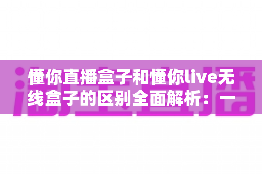 懂你直播盒子和懂你live无线盒子的区别全面解析：一文看懂如何选对直播设备