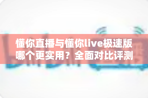 懂你直播与懂你live极速版哪个更实用?全面对比评测帮你选出最合适的那一款 懂你直播与懂你live极速版哪个更实用?全面对比评测帮你选出最合适的那一款