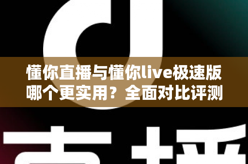 懂你直播与懂你live极速版哪个更实用？全面对比评测帮你选出最合适的那一款