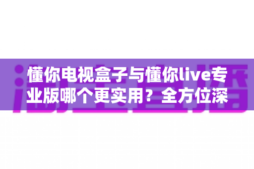 懂你电视盒子与懂你live专业版哪个更实用?全方位深度对比评测助你明智选择 懂你电视盒子与懂你live专业版哪个更实用?全方位深度对比评测助你明智选择
