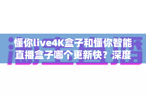 懂你live4K盒子和懂你智能直播盒子哪个更新快？深度对比解析帮你选对不踩坑