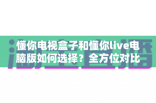 懂你电视盒子和懂你live电脑版如何选择?全方位对比评测与场景化选购指南 懂你电视盒子和懂你live电脑版如何选择?全方位对比评测与场景化选购指南