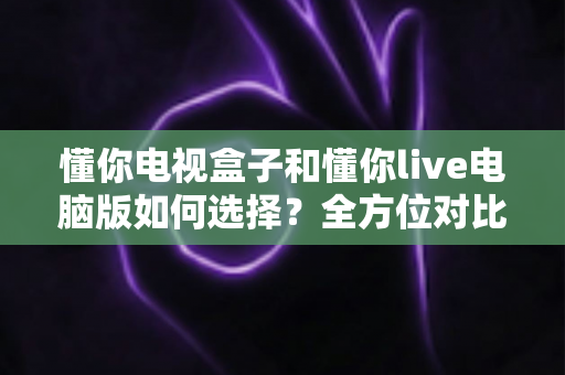 懂你电视盒子和懂你live电脑版如何选择？全方位对比评测与场景化选购指南