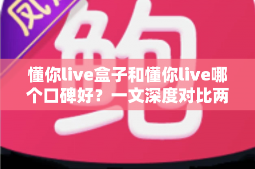 懂你live盒子和懂你live哪个口碑好?一文深度对比两大版本,帮你选对不踩坑 懂你live盒子和懂你live哪个口碑好?一文深度对比两大版本,帮你选对不踩坑