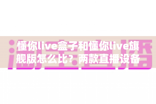 懂你live盒子和懂你live旗舰版怎么比？两款直播设备全方位对比与选购攻略