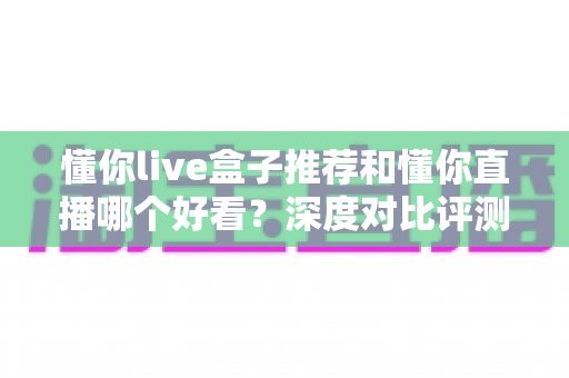 懂你live盒子推荐和懂你直播哪个好看?深度对比评测帮你选出最适合的观影方式 懂你live盒子推荐和懂你直播哪个好看?深度对比评测帮你选出最适合的观影方式