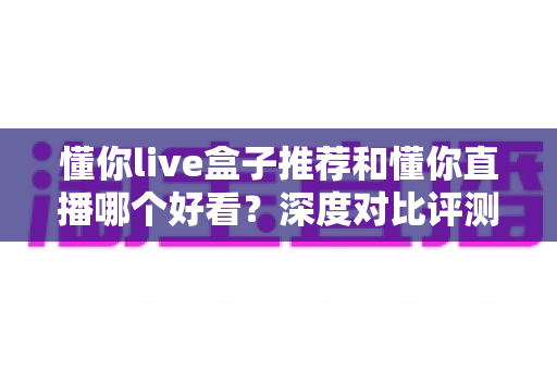 懂你live盒子推荐和懂你直播哪个好看？深度对比评测帮你选出最适合的观影方式