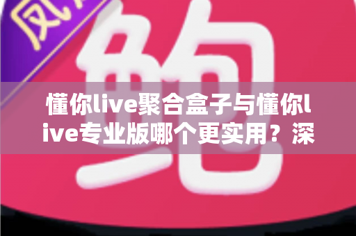 懂你live聚合盒子与懂你live专业版哪个更实用？深度对比帮你选出最适合自己的直播方案