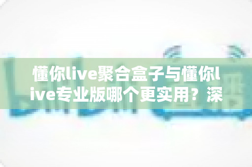 懂你live聚合盒子与懂你live专业版哪个更实用？深度对比帮你选出最适合自己的直播方案