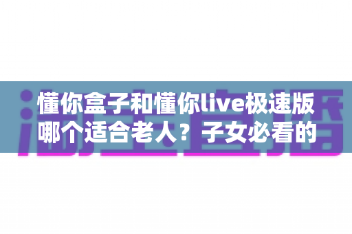 懂你盒子和懂你live极速版哪个适合老人?子女必看的实用选择指南 懂你盒子和懂你live极速版哪个适合老人?子女必看的实用选择指南