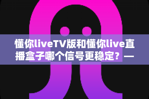 懂你liveTV版和懂你live直播盒子哪个信号更稳定?——全方位深度对比与稳定性优化全攻略 懂你liveTV版和懂你live直播盒子哪个信号更稳定?——全方位深度对比与稳定性优化全攻略