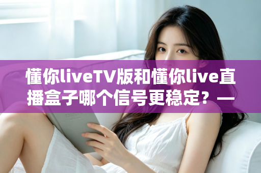 懂你liveTV版和懂你live直播盒子哪个信号更稳定?——全方位深度对比与稳定性优化全攻略 懂你liveTV版和懂你live直播盒子哪个信号更稳定?——全方位深度对比与稳定性优化全攻略