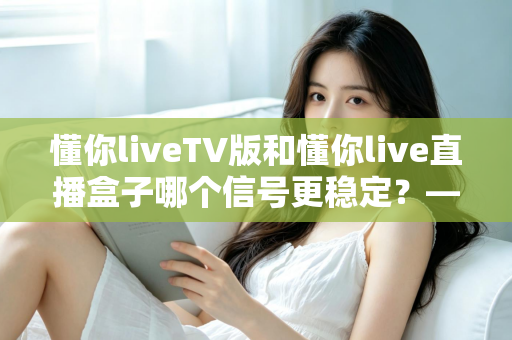 懂你liveTV版和懂你live直播盒子哪个信号更稳定？——全方位深度对比与稳定性优化全攻略