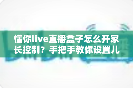 懂你live直播盒子怎么开家长控制？手把手教你设置儿童锁，全方位守护孩子健康观影环境