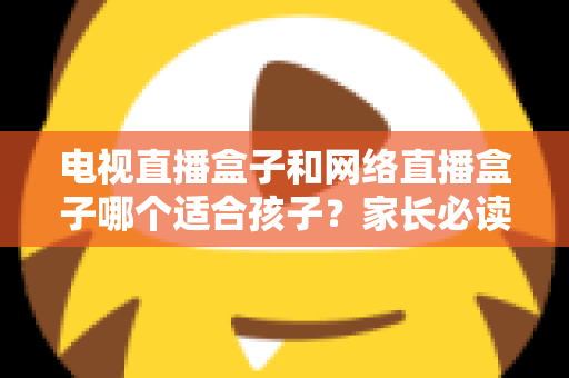 电视直播盒子和网络直播盒子哪个适合孩子？家长必读的选购指南与深度对比分析
