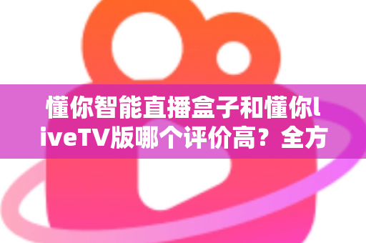 懂你智能直播盒子和懂你liveTV版哪个评价高?全方位口碑对比与家庭大屏观影选购指南 懂你智能直播盒子和懂你liveTV版哪个评价高?全方位口碑对比与家庭大屏观影选购指南