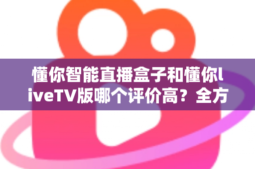 懂你智能直播盒子和懂你liveTV版哪个评价高?全方位口碑对比与家庭大屏观影选购指南 懂你智能直播盒子和懂你liveTV版哪个评价高?全方位口碑对比与家庭大屏观影选购指南