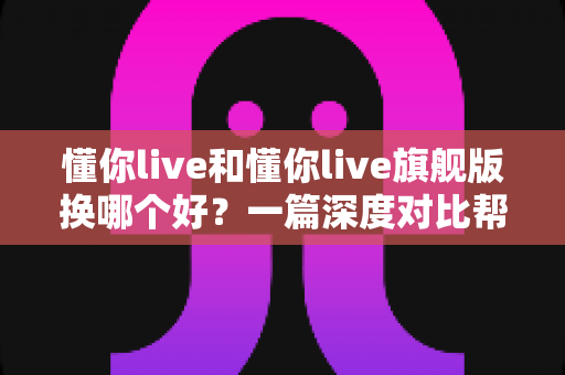 懂你live和懂你live旗舰版换哪个好？一篇深度对比帮你选对版本不花冤枉钱