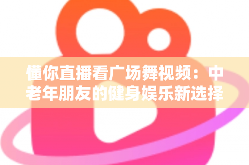 懂你直播看广场舞视频：中老年朋友的健身娱乐新选择，精彩舞步随时随地看
