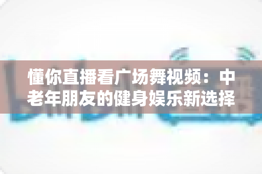 懂你直播看广场舞视频：中老年朋友的健身娱乐新选择，精彩舞步随时随地看
