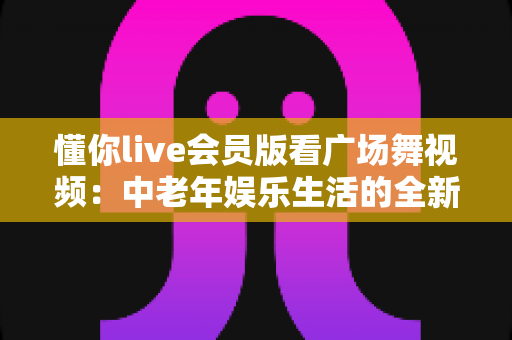 懂你live会员版看广场舞视频:中老年娱乐生活的全新选择与实用指南 懂你live会员版看广场舞视频:中老年娱乐生活的全新选择与实用指南