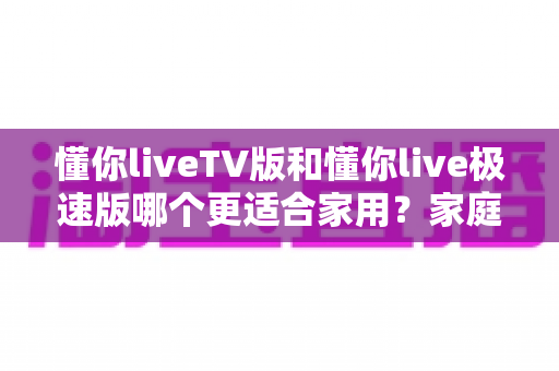 懂你liveTV版和懂你live极速版哪个更适合家用?家庭观影选择全攻略 懂你liveTV版和懂你live极速版哪个更适合家用?家庭观影选择全攻略