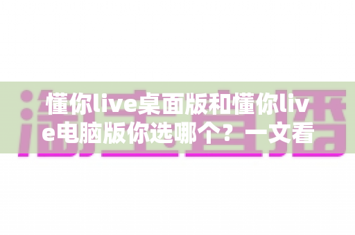 懂你live桌面版和懂你live电脑版你选哪个?一文看懂差异,选对版本不踩坑 懂你live桌面版和懂你live电脑版你选哪个?一文看懂差异,选对版本不踩坑