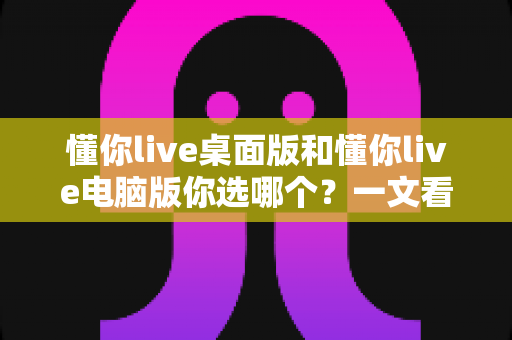 懂你live桌面版和懂你live电脑版你选哪个？一文看懂差异，选对版本不踩坑