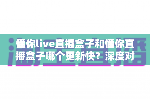 懂你live直播盒子和懂你直播盒子哪个更新快?深度对比两大版本更新速度差异,助你选对版本不踩坑 懂你live直播盒子和懂你直播盒子哪个更新快?深度对比两大版本更新速度差异,助你选对版本不踩坑