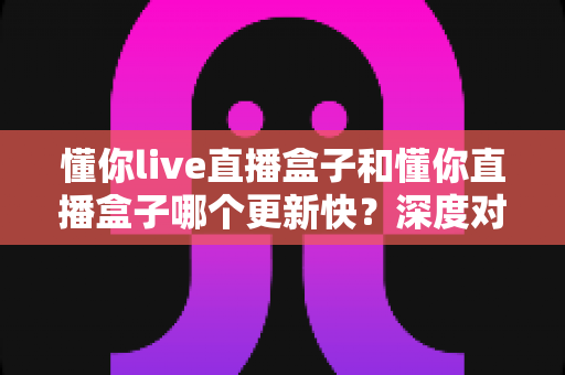 懂你live直播盒子和懂你直播盒子哪个更新快?深度对比两大版本更新速度差异,助你选对版本不踩坑 懂你live直播盒子和懂你直播盒子哪个更新快?深度对比两大版本更新速度差异,助你选对版本不踩坑