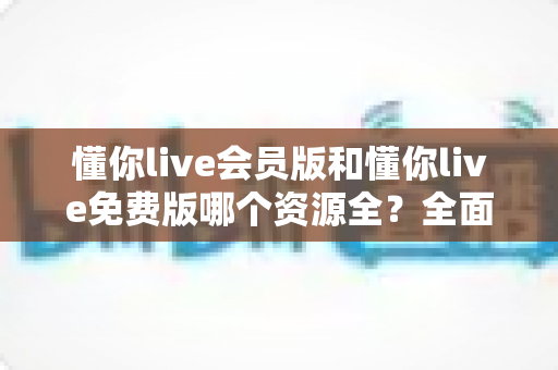 懂你live会员版和懂你live免费版哪个资源全?全面对比分析与选购指南 懂你live会员版和懂你live免费版哪个资源全?全面对比分析与选购指南