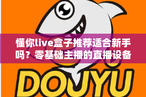 懂你live盒子推荐适合新手吗?零基础主播的直播设备选购与上手全攻略 懂你live盒子推荐适合新手吗?零基础主播的直播设备选购与上手全攻略