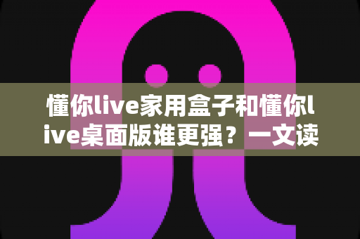 懂你live家用盒子和懂你live桌面版谁更强？一文读懂两大版本的核心差异与选购建议