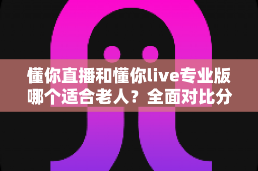 懂你直播和懂你live专业版哪个适合老人?全面对比分析与选购指南 懂你直播和懂你live专业版哪个适合老人?全面对比分析与选购指南