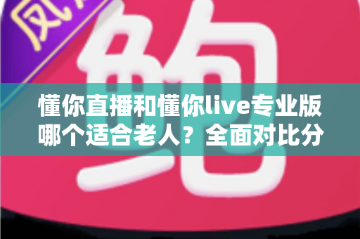 懂你直播和懂你live专业版哪个适合老人？全面对比分析与选购指南