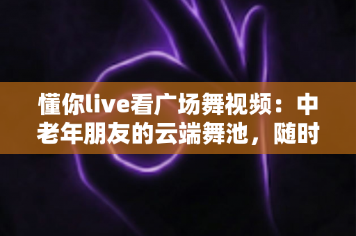 懂你live看广场舞视频：中老年朋友的云端舞池，随时随地畅享健康与快乐