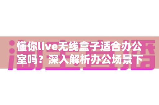 懂你live无线盒子适合办公室吗?深入解析办公场景下的实用价值与选购指南 懂你live无线盒子适合办公室吗?深入解析办公场景下的实用价值与选购指南