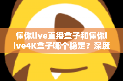 懂你live直播盒子和懂你live4K盒子哪个稳定?深度解析两款盒子的稳定性差异与选购指南 懂你live直播盒子和懂你live4K盒子哪个稳定?深度解析两款盒子的稳定性差异与选购指南