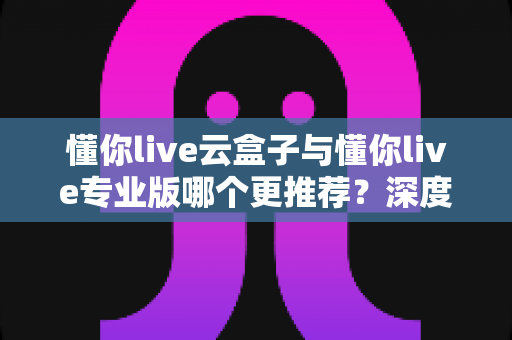懂你live云盒子与懂你live专业版哪个更推荐?深度对比解析助你选对直播神器 懂你live云盒子与懂你live专业版哪个更推荐?深度对比解析助你选对直播神器