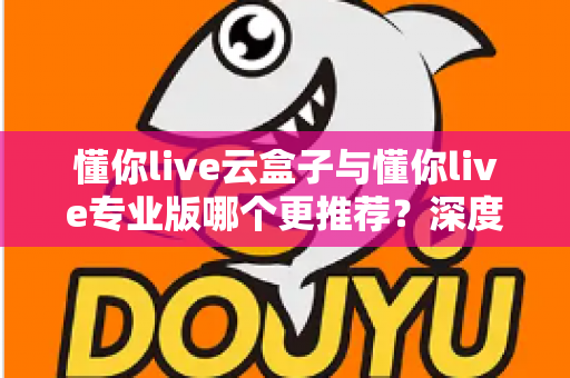 懂你live云盒子与懂你live专业版哪个更推荐?深度对比解析助你选对直播神器 懂你live云盒子与懂你live专业版哪个更推荐?深度对比解析助你选对直播神器