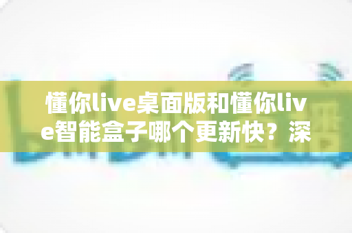 懂你live桌面版和懂你live智能盒子哪个更新快？深度对比解析与使用指南
