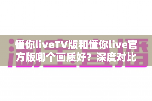 懂你liveTV版和懂你live官方版哪个画质好?深度对比解析帮你选出最佳观影方案 懂你liveTV版和懂你live官方版哪个画质好?深度对比解析帮你选出最佳观影方案