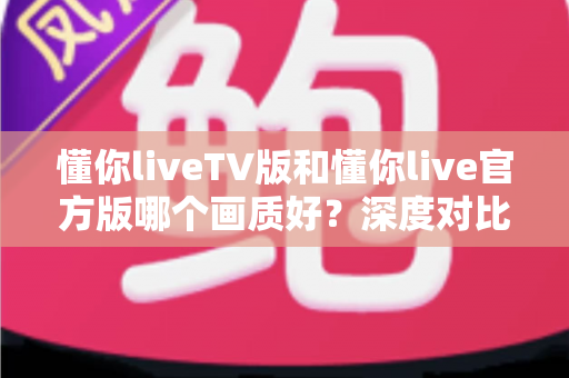 懂你liveTV版和懂你live官方版哪个画质好？深度对比解析帮你选出最佳观影方案