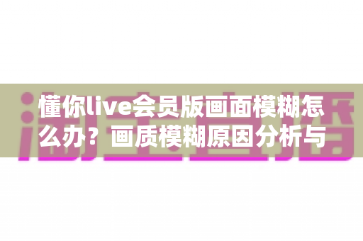 懂你live会员版画面模糊怎么办？画质模糊原因分析与高清观看修复全攻略