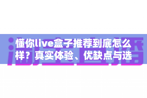 懂你live盒子推荐到底怎么样？真实体验、优缺点与选购避坑指南全解析