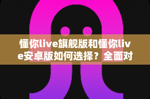 懂你live旗舰版和懂你live安卓版如何选择？全面对比指南帮你找到最适合的直播方案