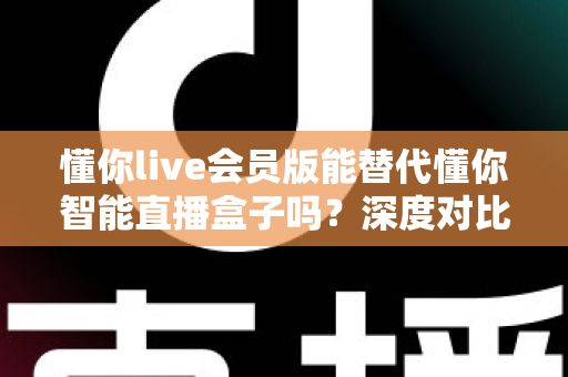 懂你live会员版能替代懂你智能直播盒子吗？深度对比分析与选购避坑指南全解析