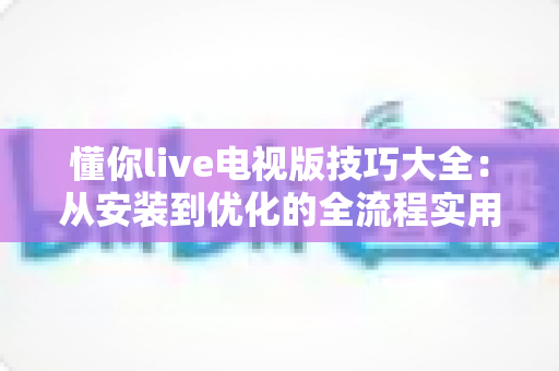 懂你live电视版技巧大全：从安装到优化的全流程实用指南，让大屏观影体验直线升级