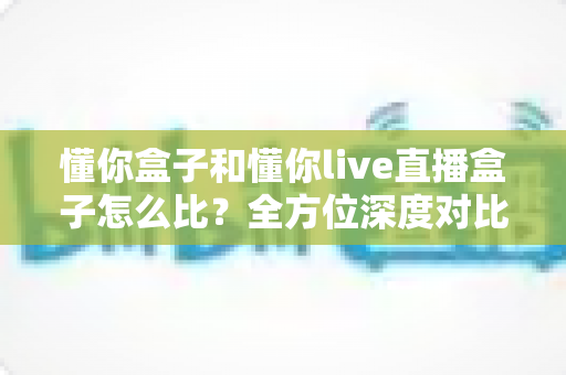 懂你盒子和懂你live直播盒子怎么比？全方位深度对比解析，帮你选对不选贵的家庭电视盒子