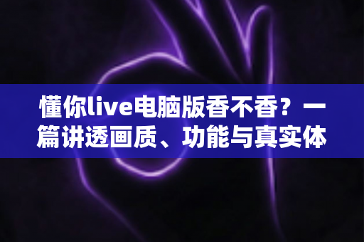 懂你live电脑版香不香？一篇讲透画质、功能与真实体验的深度评测